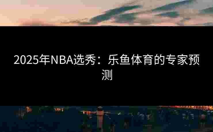 2025年NBA选秀：乐鱼体育的专家预测