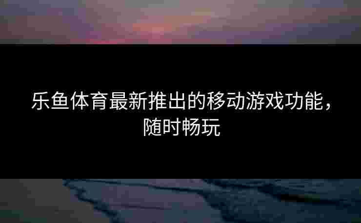 乐鱼体育最新推出的移动游戏功能，随时畅玩