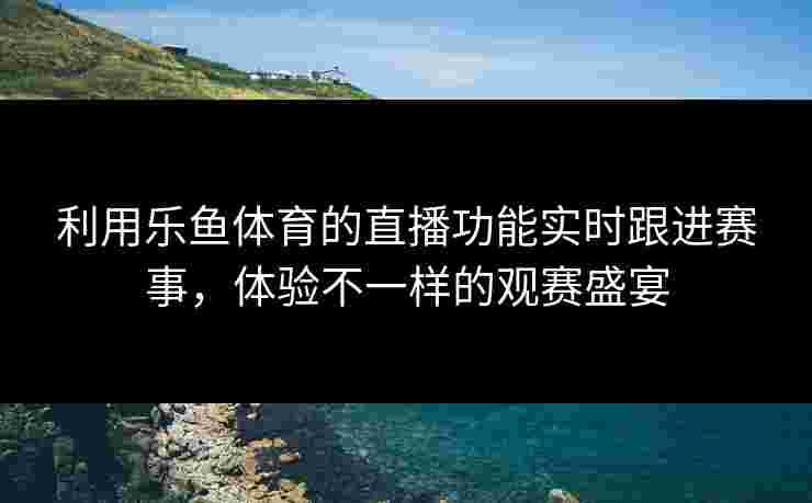 利用乐鱼体育的直播功能实时跟进赛事，体验不一样的观赛盛宴