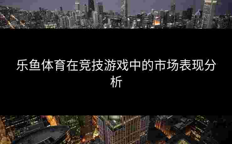 乐鱼体育在竞技游戏中的市场表现分析