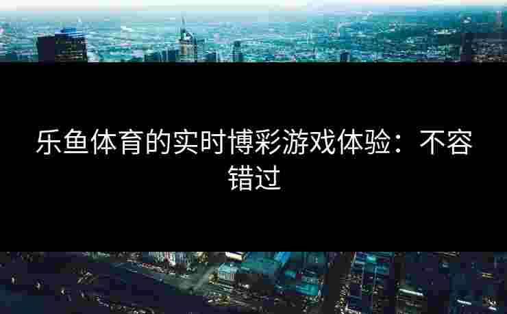 乐鱼体育的实时博彩游戏体验：不容错过