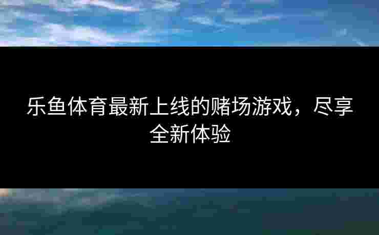 乐鱼体育最新上线的赌场游戏，尽享全新体验