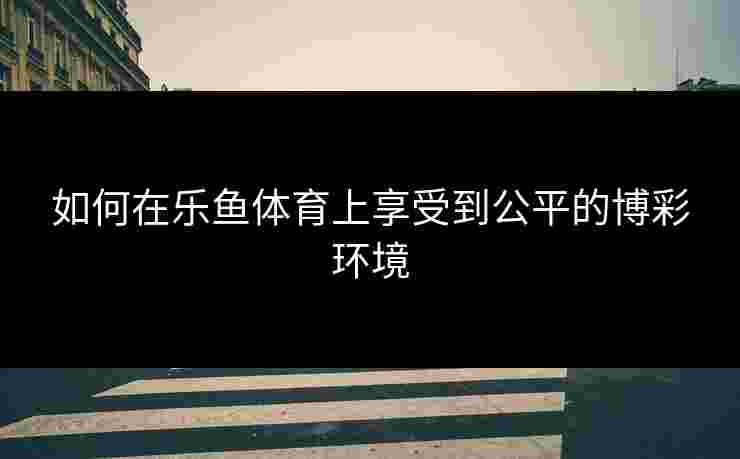如何在乐鱼体育上享受到公平的博彩环境