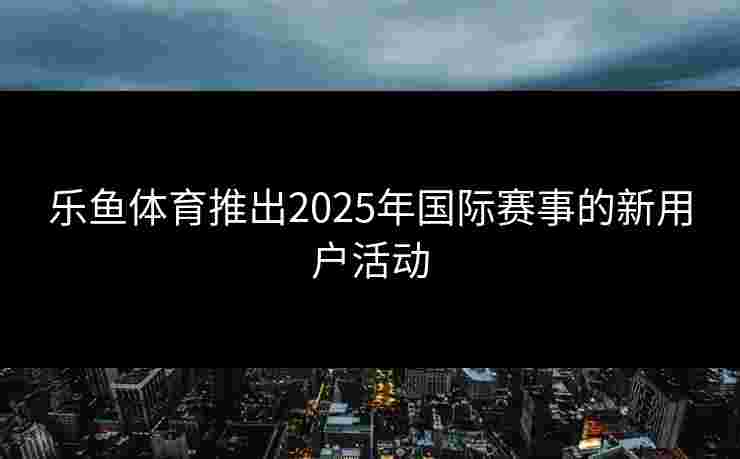 乐鱼体育推出2025年国际赛事的新用户活动