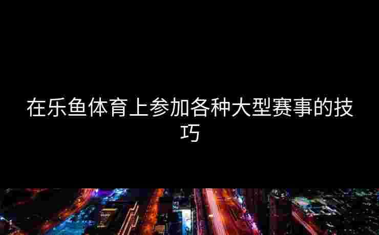 在乐鱼体育上参加各种大型赛事的技巧