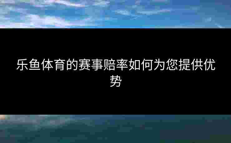 乐鱼体育的赛事赔率如何为您提供优势