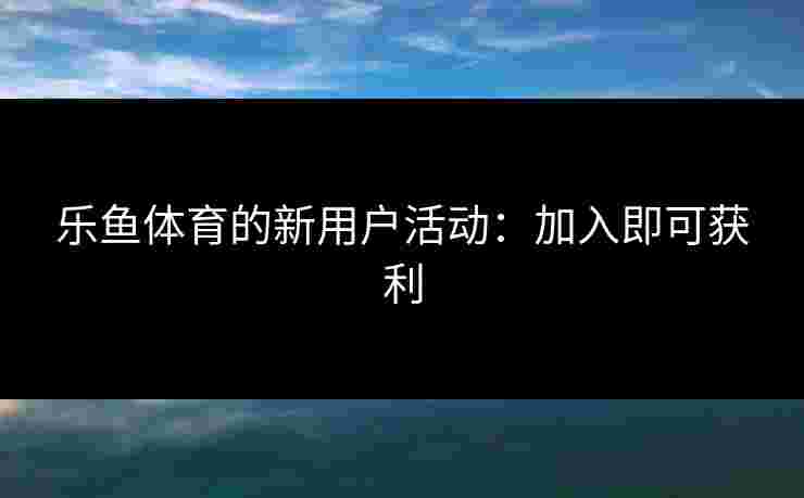 乐鱼体育的新用户活动：加入即可获利