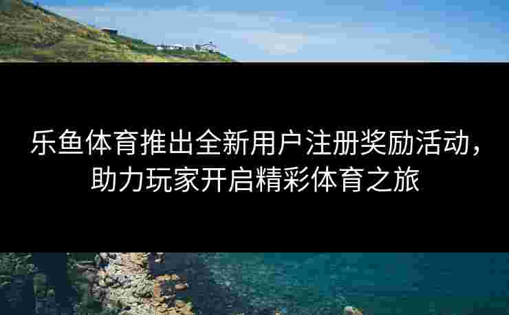 乐鱼体育推出全新用户注册奖励活动，助力玩家开启精彩体育之旅