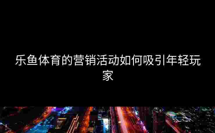 乐鱼体育的营销活动如何吸引年轻玩家