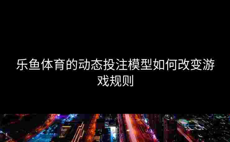 乐鱼体育的动态投注模型如何改变游戏规则