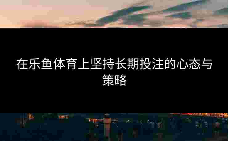 在乐鱼体育上坚持长期投注的心态与策略
