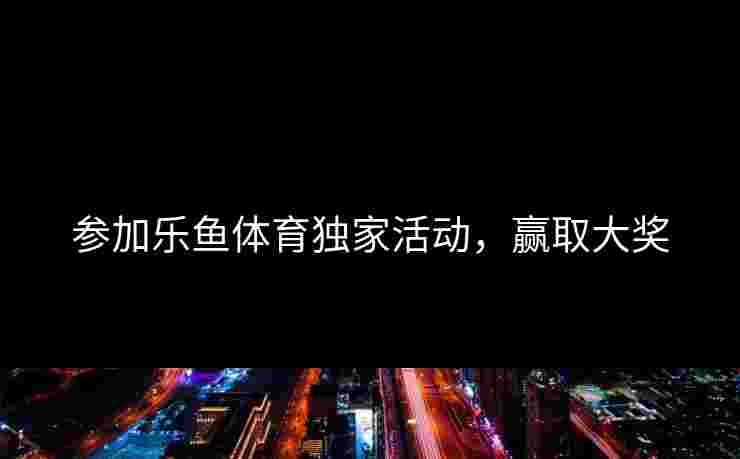 参加乐鱼体育独家活动，赢取大奖