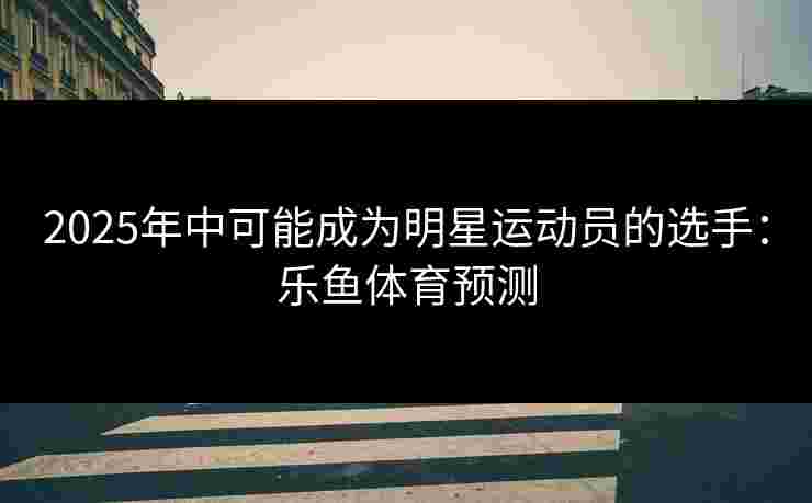 2025年中可能成为明星运动员的选手：乐鱼体育预测