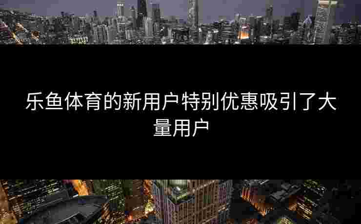 乐鱼体育的新用户特别优惠吸引了大量用户