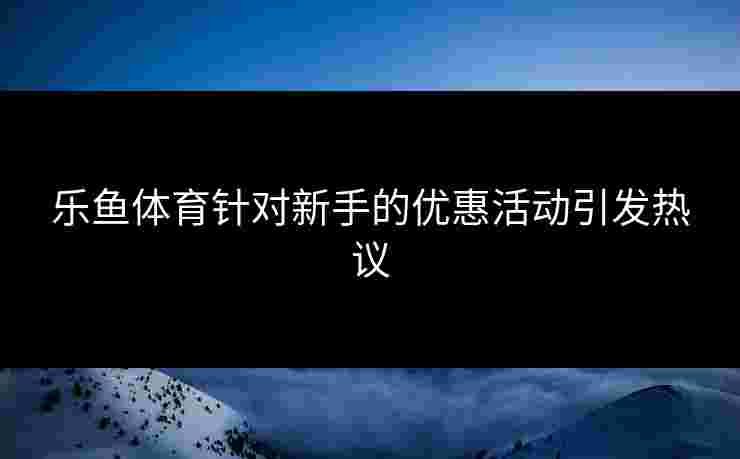 乐鱼体育针对新手的优惠活动引发热议