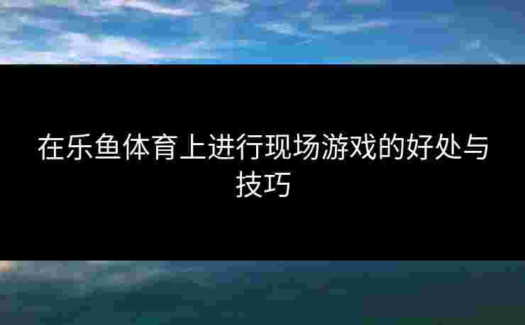 在乐鱼体育上进行现场游戏的好处与技巧 在乐鱼体育上进行现场游戏的好处与技巧