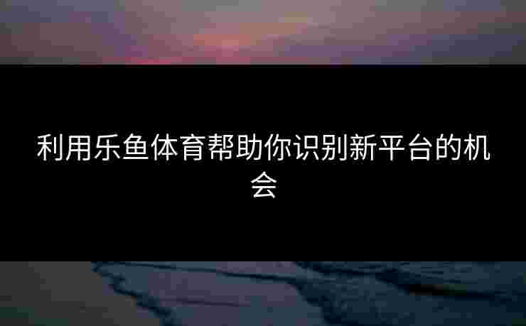利用乐鱼体育帮助你识别新平台的机会
