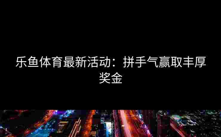 乐鱼体育最新活动:拼手气赢取丰厚奖金 乐鱼体育最新活动:拼手气赢取丰厚奖金
