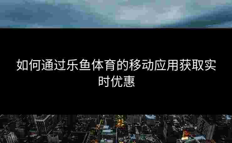 如何通过乐鱼体育的移动应用获取实时优惠 如何通过乐鱼体育的移动应用获取实时优惠