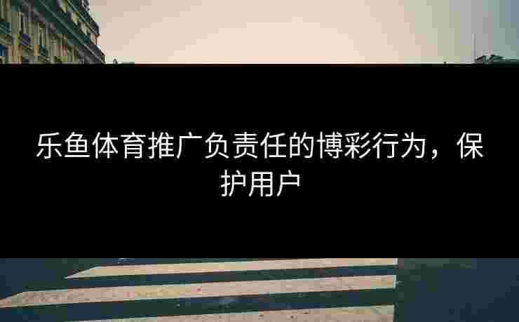 乐鱼体育推广负责任的博彩行为，保护用户