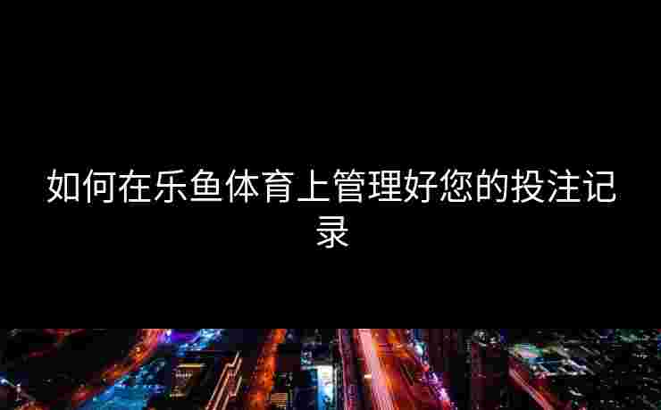 如何在乐鱼体育上管理好您的投注记录