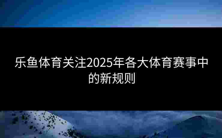 乐鱼体育关注2025年各大体育赛事中的新规则