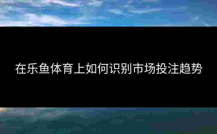 在乐鱼体育上如何识别市场投注趋势