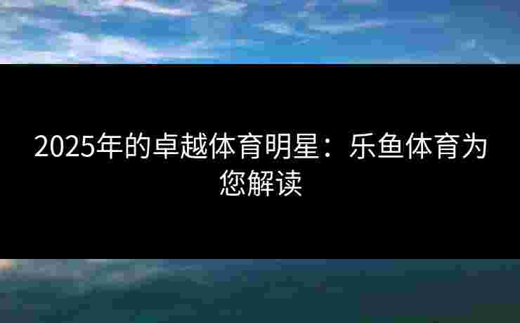 2025年的卓越体育明星：乐鱼体育为您解读