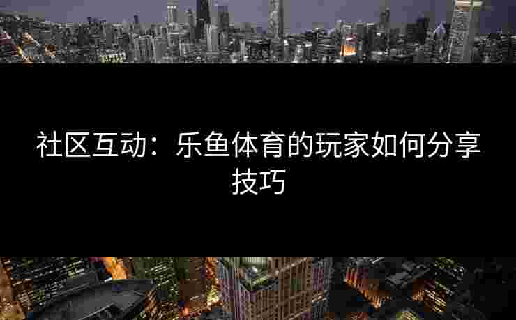 社区互动：乐鱼体育的玩家如何分享技巧