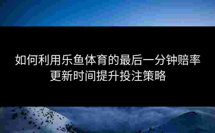 如何利用乐鱼体育的最后一分钟赔率更新时间提升投注策略