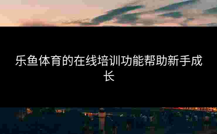 乐鱼体育的在线培训功能帮助新手成长