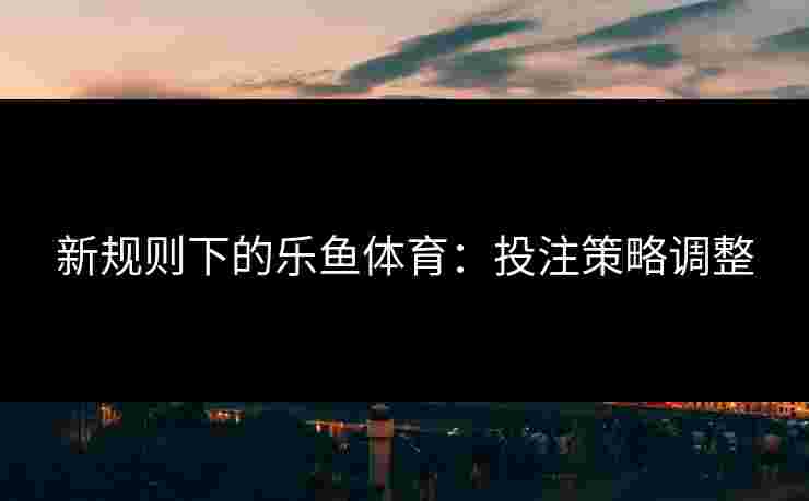 新规则下的乐鱼体育：投注策略调整