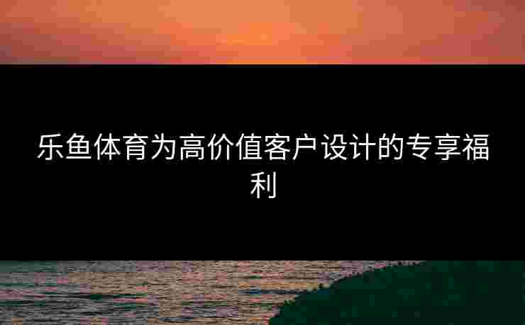 乐鱼体育为高价值客户设计的专享福利 乐鱼体育为高价值客户设计的专享福利