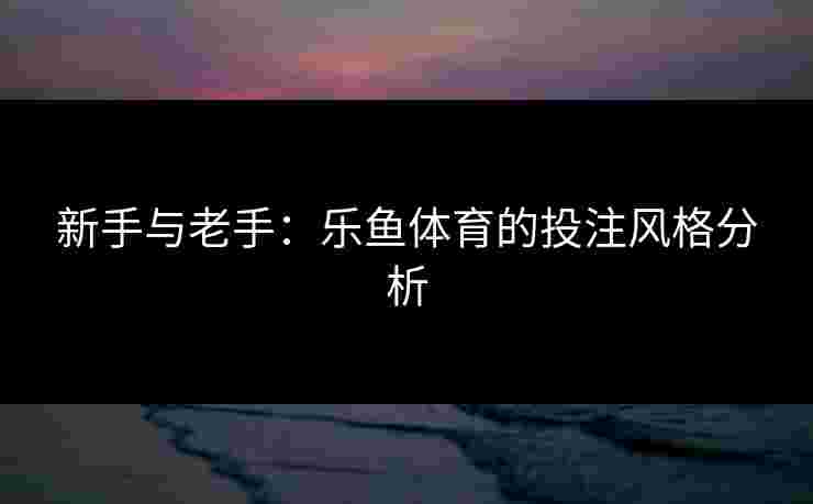 新手与老手：乐鱼体育的投注风格分析