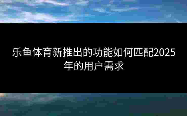 乐鱼体育新推出的功能如何匹配2025年的用户需求
