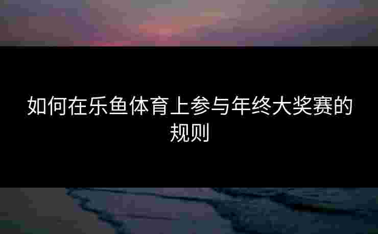 如何在乐鱼体育上参与年终大奖赛的规则 如何在乐鱼体育上参与年终大奖赛的规则