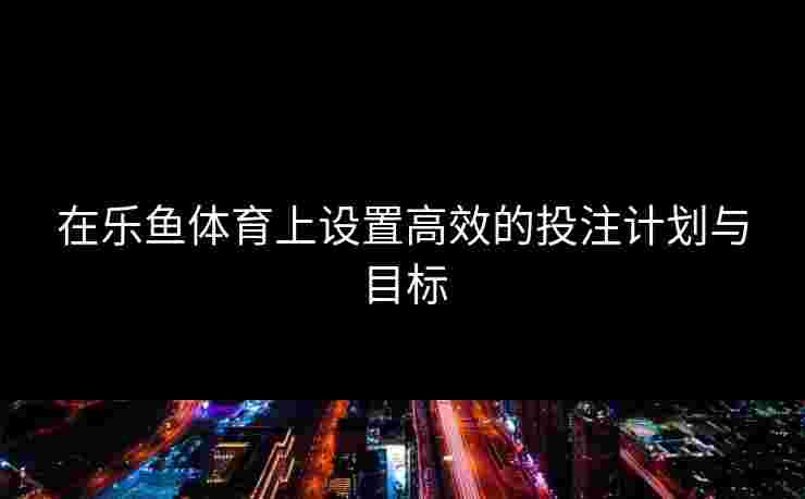 在乐鱼体育上设置高效的投注计划与目标