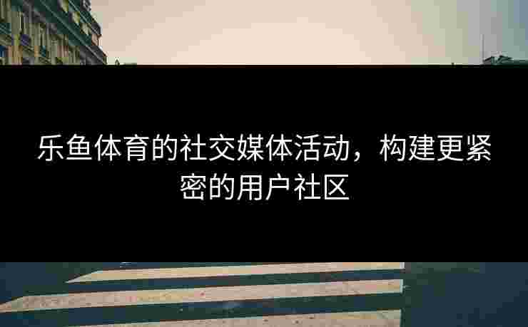 乐鱼体育的社交媒体活动,构建更紧密的用户社区 乐鱼体育的社交媒体活动,构建更紧密的用户社区