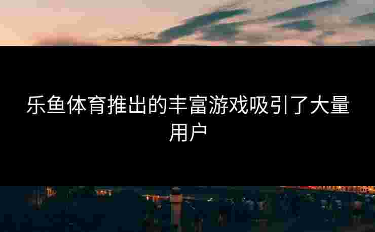 乐鱼体育推出的丰富游戏吸引了大量用户