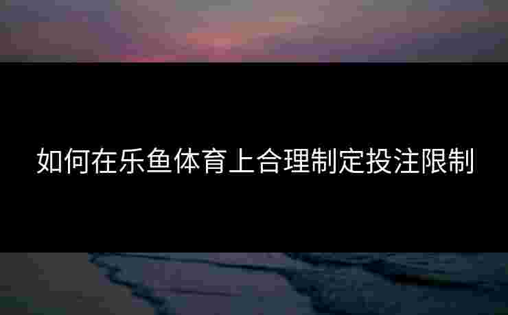 如何在乐鱼体育上合理制定投注限制 如何在乐鱼体育上合理制定投注限制
