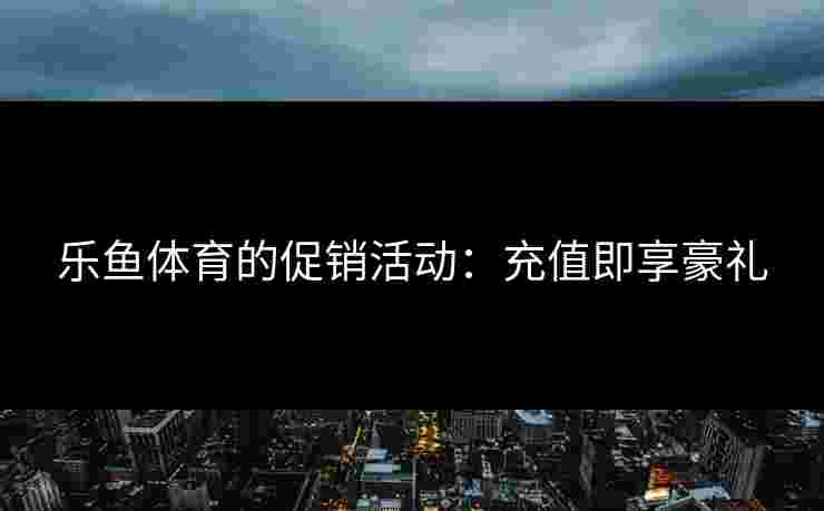 乐鱼体育的促销活动:充值即享豪礼 乐鱼体育的促销活动:充值即享豪礼