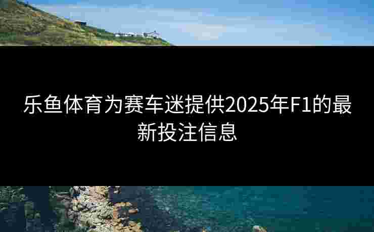 乐鱼体育为赛车迷提供2025年F1的最新投注信息