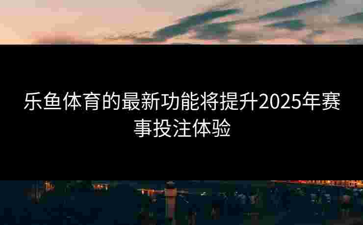 乐鱼体育的最新功能将提升2025年赛事投注体验