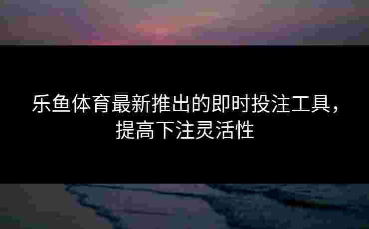 乐鱼体育最新推出的即时投注工具，提高下注灵活性