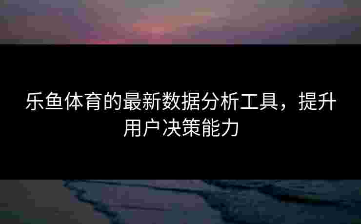 乐鱼体育的最新数据分析工具，提升用户决策能力
