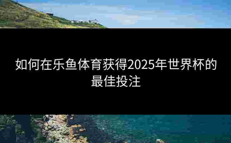如何在乐鱼体育获得2025年世界杯的最佳投注