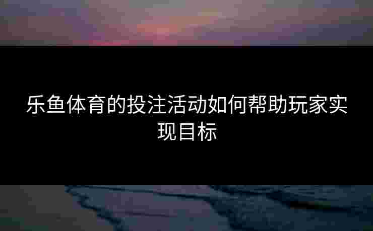 乐鱼体育的投注活动如何帮助玩家实现目标 乐鱼体育的投注活动如何帮助玩家实现目标