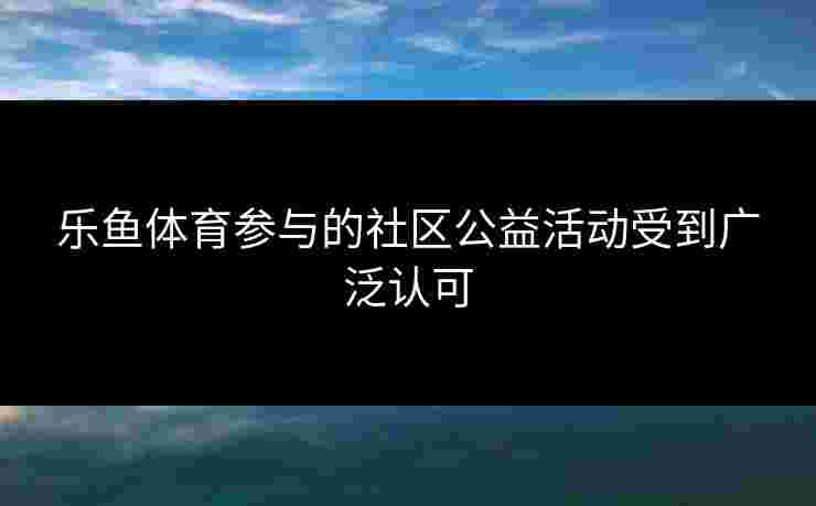 乐鱼体育参与的社区公益活动受到广泛认可 乐鱼体育参与的社区公益活动受到广泛认可