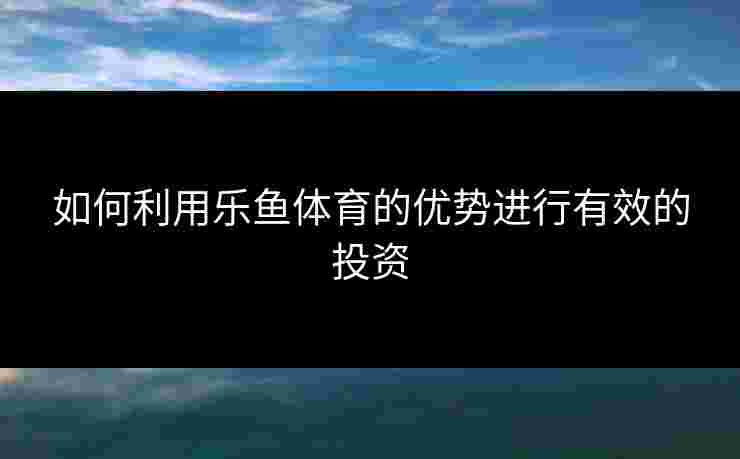 如何利用乐鱼体育的优势进行有效的投资 如何利用乐鱼体育的优势进行有效的投资
