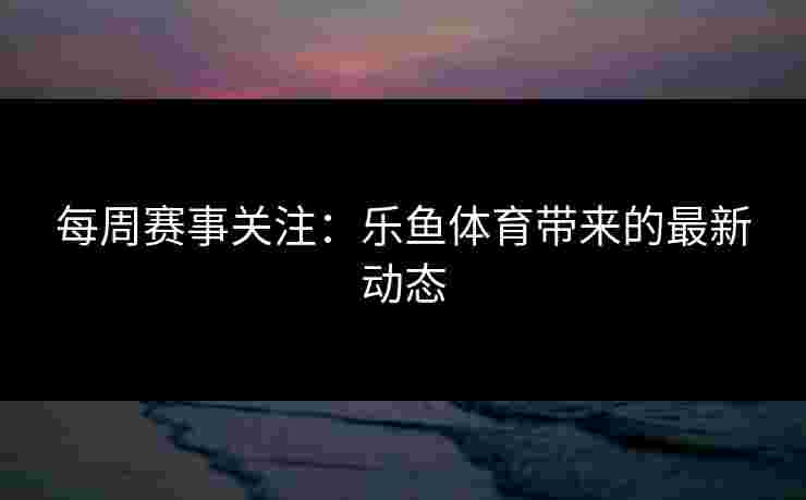 每周赛事关注:乐鱼体育带来的最新动态 每周赛事关注:乐鱼体育带来的最新动态